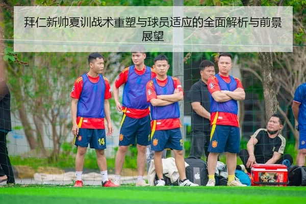 拜仁新帅夏训战术重塑与球员适应的全面解析与前景展望