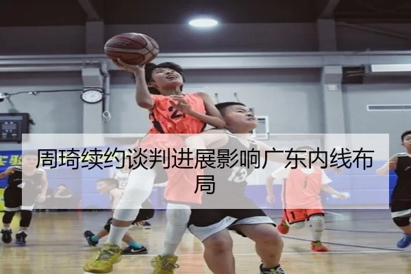 周琦续约谈判进展影响广东内线布局