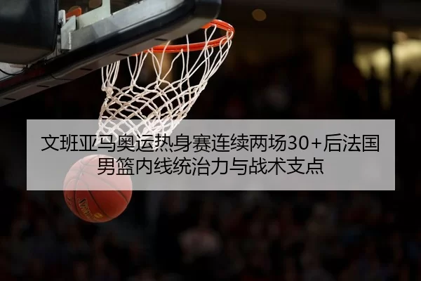 文班亚马奥运热身赛连续两场30+后法国男篮内线统治力与战术支点
